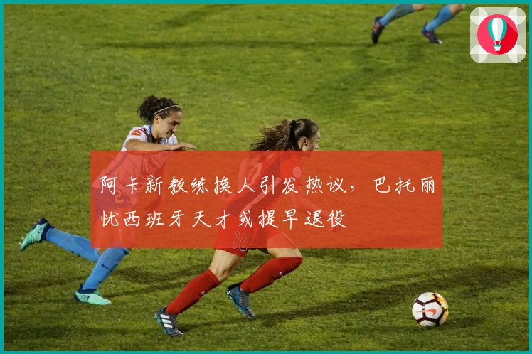 阿卡新教练换人引发热议，巴托丽忧西班牙天才或提早退役