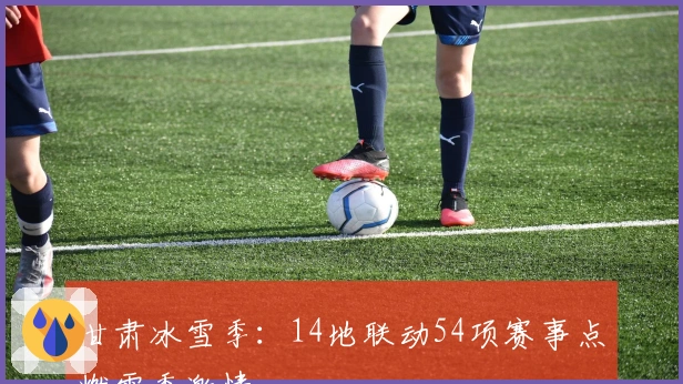 甘肃冰雪季：14地联动54项赛事点燃雪季激情