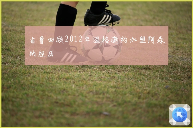 吉鲁回顾2012年温格邀约加盟阿森纳经历