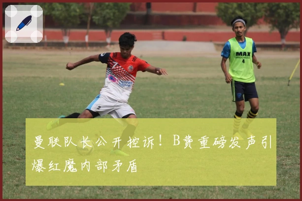 曼联队长公开控诉！B费重磅发声引爆红魔内部矛盾
