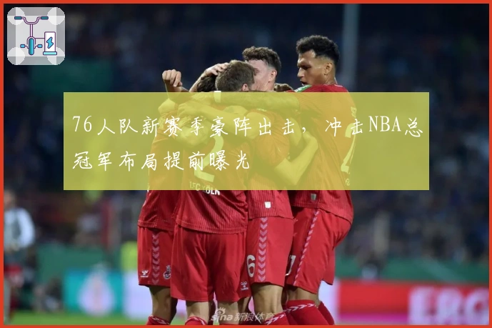 76人队新赛季豪阵出击，冲击NBA总冠军布局提前曝光