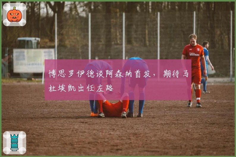 博思罗伊德谈阿森纳首发，期待马杜埃凯出任左路