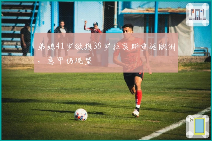 弟媳41岁欲携39岁拉莫斯重返欧洲，意甲仍观望