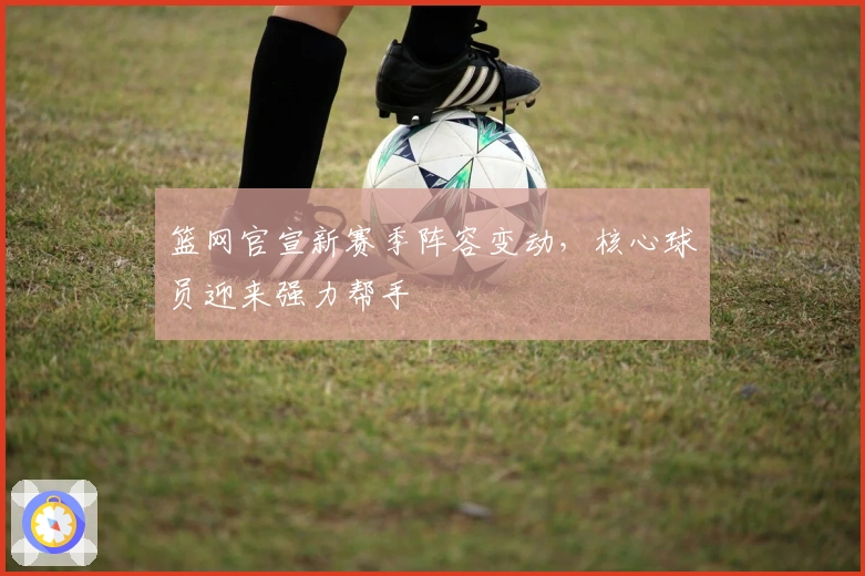 篮网官宣新赛季阵容变动，核心球员迎来强力帮手