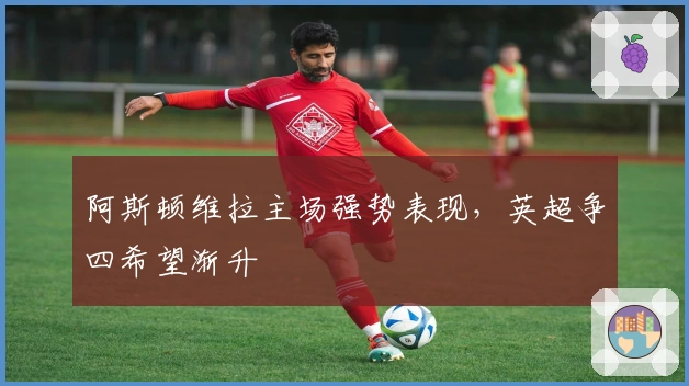 阿斯顿维拉主场强势表现，英超争四希望渐升