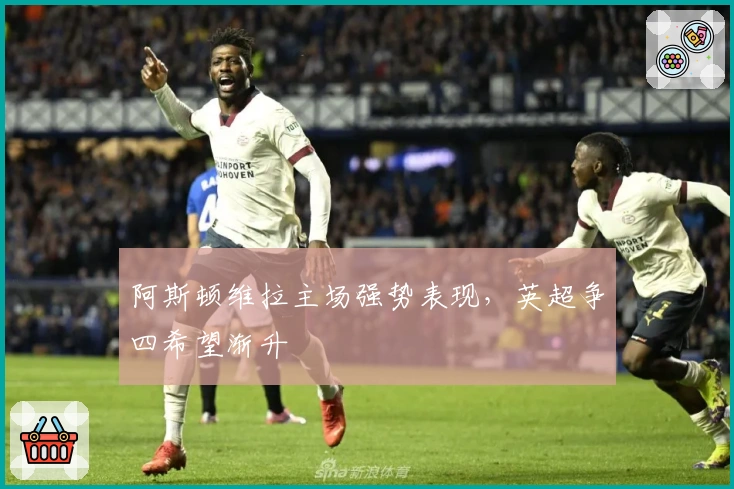 阿斯顿维拉主场强势表现，英超争四希望渐升