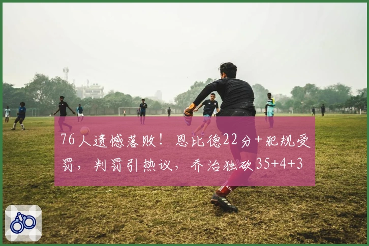 76人遗憾落败！恩比德22分+犯规受罚，判罚引热议，乔治独砍35+4+3