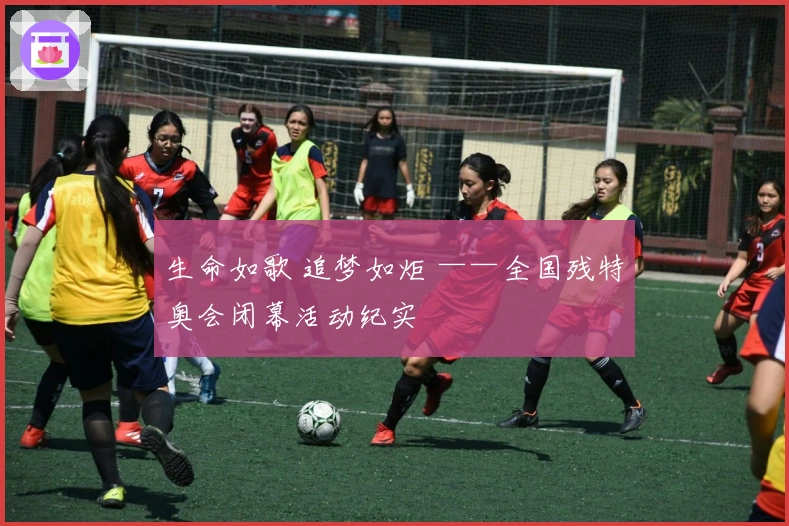 生命如歌 追梦如炬 ——全国残特奥会闭幕活动纪实