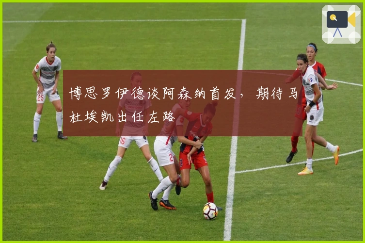 博思罗伊德谈阿森纳首发，期待马杜埃凯出任左路